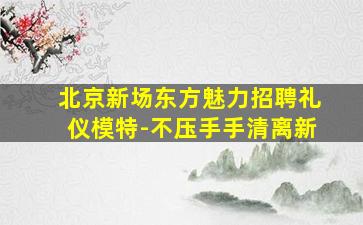 北京新场东方魅力招聘礼仪模特-不压手手清离新